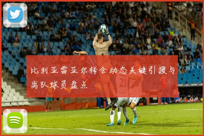 比利亚雷亚尔转会动态关键引援与离队球员盘点