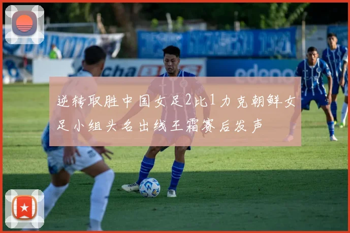 逆转取胜中国女足2比1力克朝鲜女足小组头名出线王霜赛后发声