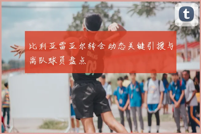 比利亚雷亚尔转会动态关键引援与离队球员盘点