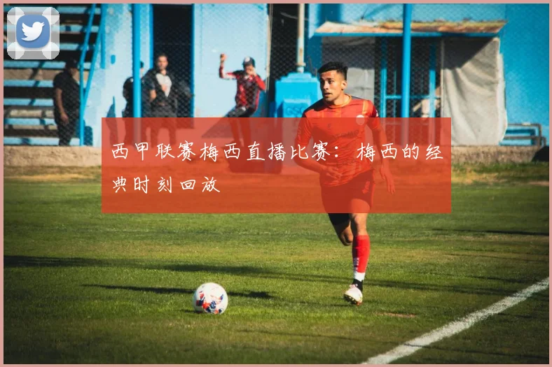 西甲联赛梅西直播比赛:梅西的经典时刻回放